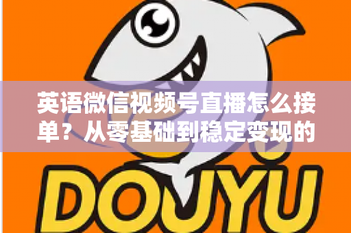 英语微信视频号直播怎么接单?从零基础到稳定变现的全流程实战指南 英语微信视频号直播怎么接单?从零基础到稳定变现的全流程实战指南