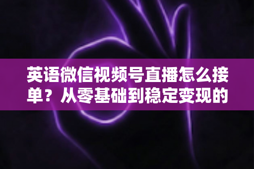 英语微信视频号直播怎么接单？从零基础到稳定变现的全流程实战指南