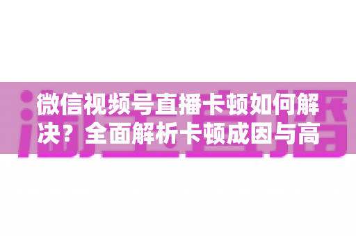 微信视频号直播卡顿如何解决?全面解析卡顿成因与高效优化方案 微信视频号直播卡顿如何解决?全面解析卡顿成因与高效优化方案
