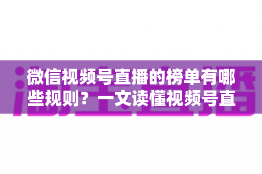 微信视频号直播的榜单有哪些规则？一文读懂视频号直播榜单机制与冲榜实战技巧