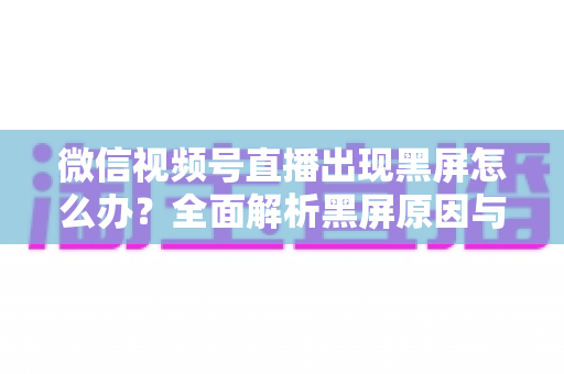 微信视频号直播出现黑屏怎么办?全面解析黑屏原因与快速解决方法大全 微信视频号直播出现黑屏怎么办?全面解析黑屏原因与快速解决方法大全