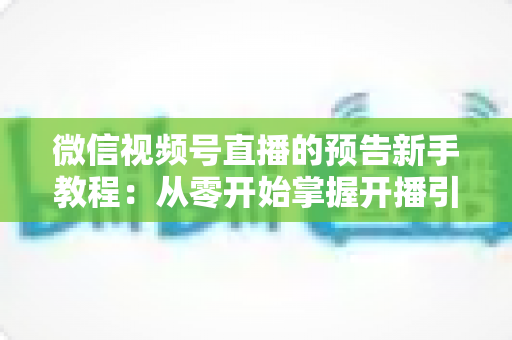 微信视频号直播的预告新手教程：从零开始掌握开播引流全流程实操指南