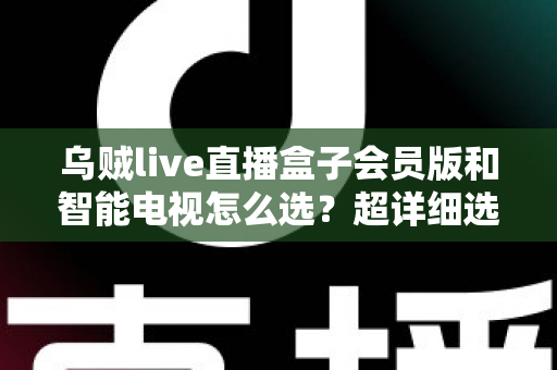 乌贼live直播盒子会员版和智能电视怎么选？超详细选购指南帮你彻底搞懂