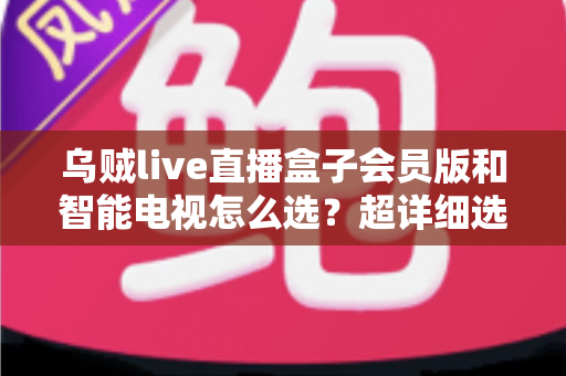乌贼live直播盒子会员版和智能电视怎么选？超详细选购指南帮你彻底搞懂