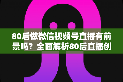 80后做微信视频号直播有前景吗?全面解析80后直播创业的时代机遇与实战路径 80后做微信视频号直播有前景吗?全面解析80后直播创业的时代机遇与实战路径