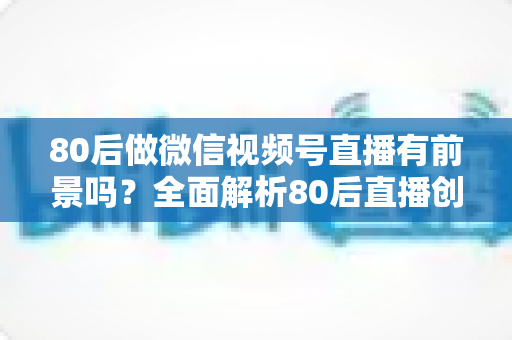 80后做微信视频号直播有前景吗?全面解析80后直播创业的时代机遇与实战路径 80后做微信视频号直播有前景吗?全面解析80后直播创业的时代机遇与实战路径