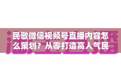 民歌微信视频号直播内容怎么策划?从零打造高人气民歌直播间的实战全攻略 民歌微信视频号直播内容怎么策划?从零打造高人气民歌直播间的实战全攻略