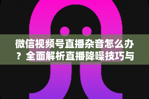 微信视频号直播杂音怎么办？全面解析直播降噪技巧与解决方案，让你的直播声音清晰专业