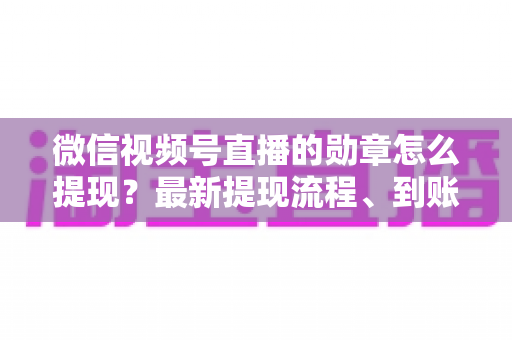 微信视频号直播的勋章怎么提现？最新提现流程、到账时间与常见问题全解析