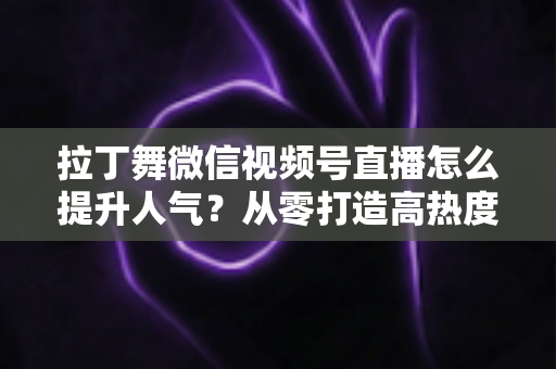 拉丁舞微信视频号直播怎么提升人气？从零打造高热度舞蹈直播间的实战指南