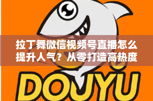 拉丁舞微信视频号直播怎么提升人气？从零打造高热度舞蹈直播间的实战指南