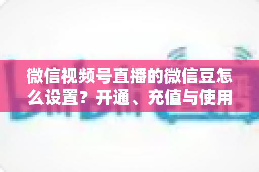 微信视频号直播的微信豆怎么设置?开通、充值与使用全流程指南 微信视频号直播的微信豆怎么设置?开通、充值与使用全流程指南