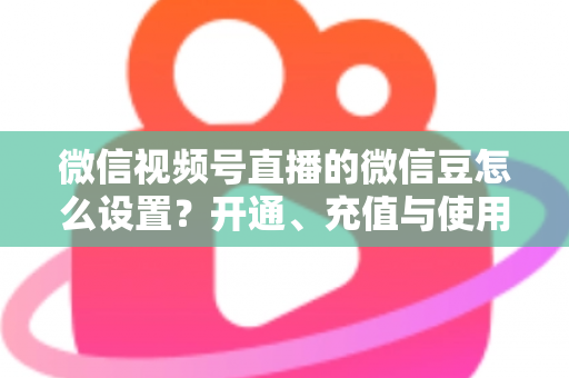 微信视频号直播的微信豆怎么设置？开通、充值与使用全流程指南