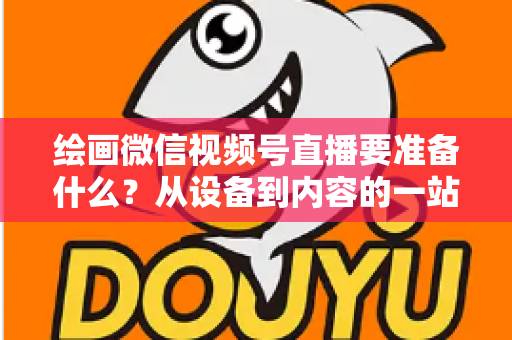 绘画微信视频号直播要准备什么？从设备到内容的一站式开播全攻略