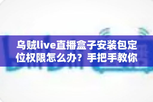 乌贼live直播盒子安装包定位权限怎么办?手把手教你开启权限与保护隐私的实用指南 乌贼live直播盒子安装包定位权限怎么办?手把手教你开启权限与保护隐私的实用指南