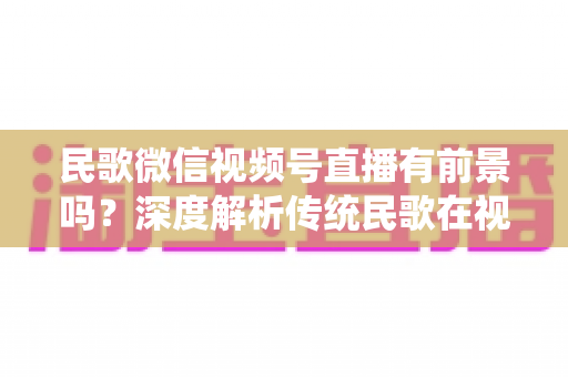 民歌微信视频号直播有前景吗?深度解析传统民歌在视频号直播的机遇、变现路径与实操建议 民歌微信视频号直播有前景吗?深度解析传统民歌在视频号直播的机遇、变现路径与实操建议