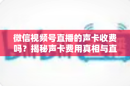 微信视频号直播的声卡收费吗?揭秘声卡费用真相与直播设备成本全指南 微信视频号直播的声卡收费吗?揭秘声卡费用真相与直播设备成本全指南