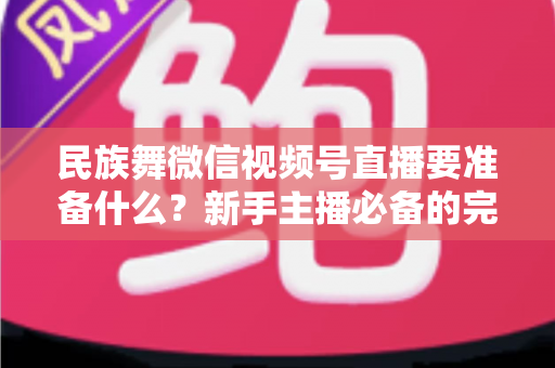 民族舞微信视频号直播要准备什么?新手主播必备的完整筹备清单与实战指南 民族舞微信视频号直播要准备什么?新手主播必备的完整筹备清单与实战指南