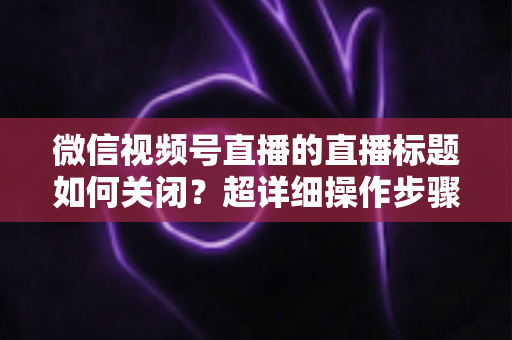 微信视频号直播的直播标题如何关闭?超详细操作步骤与常见问题一网打尽 微信视频号直播的直播标题如何关闭?超详细操作步骤与常见问题一网打尽