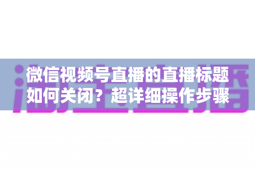 微信视频号直播的直播标题如何关闭?超详细操作步骤与常见问题一网打尽 微信视频号直播的直播标题如何关闭?超详细操作步骤与常见问题一网打尽