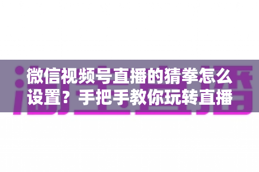 微信视频号直播的猜拳怎么设置?手把手教你玩转直播间猜拳互动,快速涨人气促转化 微信视频号直播的猜拳怎么设置?手把手教你玩转直播间猜拳互动,快速涨人气促转化