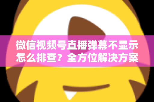 微信视频号直播弹幕不显示怎么排查？全方位解决方案与实操指南大全