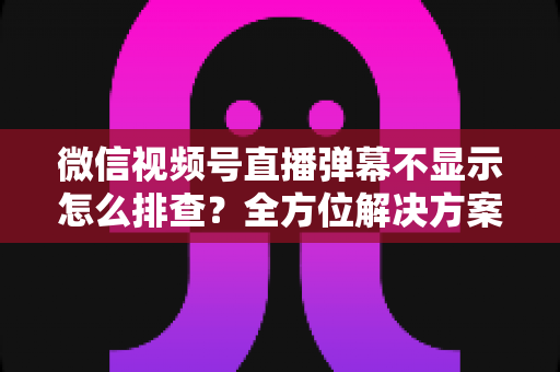 微信视频号直播弹幕不显示怎么排查？全方位解决方案与实操指南大全