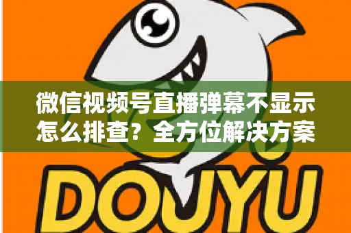 微信视频号直播弹幕不显示怎么排查？全方位解决方案与实操指南大全