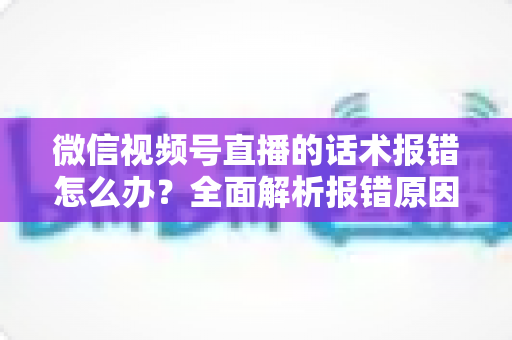 微信视频号直播的话术报错怎么办?全面解析报错原因与实用解决方案 微信视频号直播的话术报错怎么办?全面解析报错原因与实用解决方案