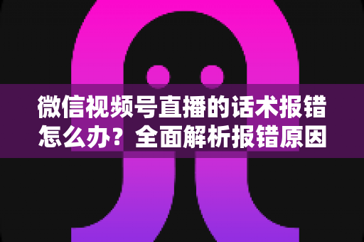 微信视频号直播的话术报错怎么办？全面解析报错原因与实用解决方案