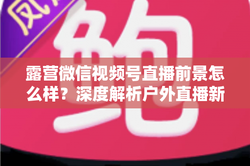 露营微信视频号直播前景怎么样?深度解析户外直播新赛道的机遇与挑战 露营微信视频号直播前景怎么样?深度解析户外直播新赛道的机遇与挑战