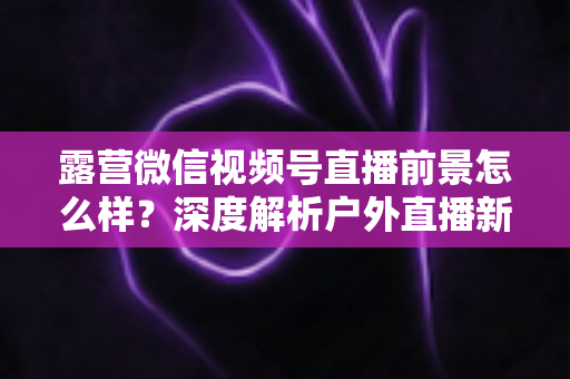 露营微信视频号直播前景怎么样?深度解析户外直播新赛道的机遇与挑战 露营微信视频号直播前景怎么样?深度解析户外直播新赛道的机遇与挑战