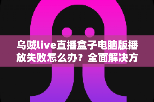 乌贼live直播盒子电脑版播放失败怎么办？全面解决方案与实用技巧一站式指南