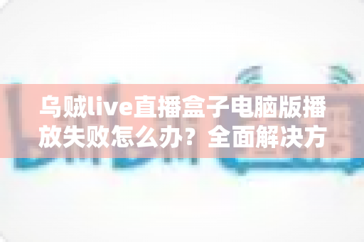 乌贼live直播盒子电脑版播放失败怎么办？全面解决方案与实用技巧一站式指南
