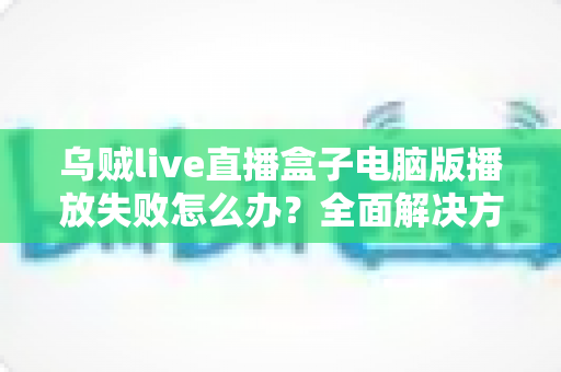 乌贼live直播盒子电脑版播放失败怎么办？全面解决方案与实用技巧一站式指南