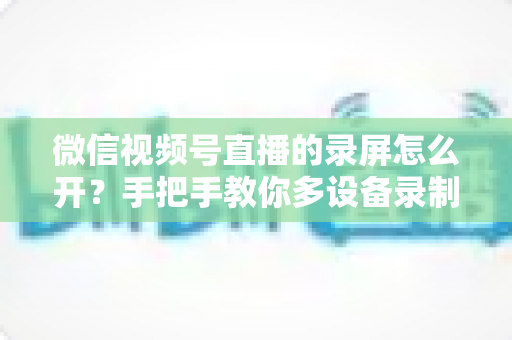 微信视频号直播的录屏怎么开？手把手教你多设备录制直播画面全攻略