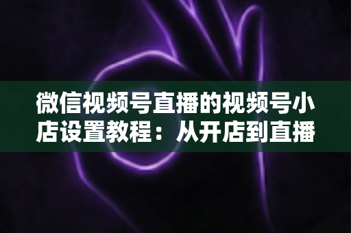 微信视频号直播的视频号小店设置教程:从开店到直播带货全流程实战指南 微信视频号直播的视频号小店设置教程:从开店到直播带货全流程实战指南