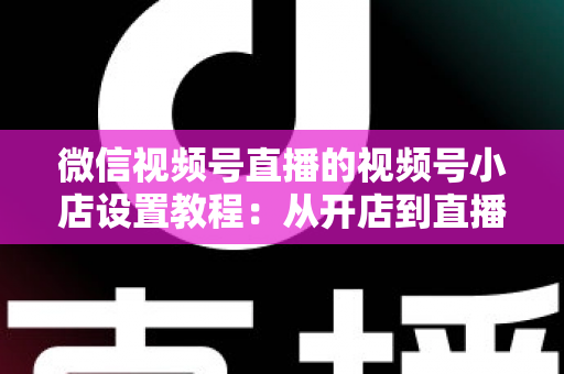 微信视频号直播的视频号小店设置教程:从开店到直播带货全流程实战指南 微信视频号直播的视频号小店设置教程:从开店到直播带货全流程实战指南