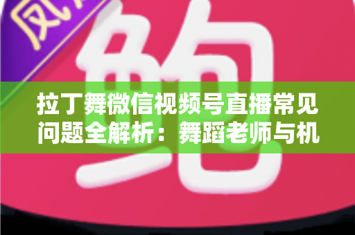 拉丁舞微信视频号直播常见问题全解析：舞蹈老师与机构必读的开播运营实战指南