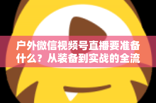 户外微信视频号直播要准备什么?从装备到实战的全流程避坑指南 户外微信视频号直播要准备什么?从装备到实战的全流程避坑指南