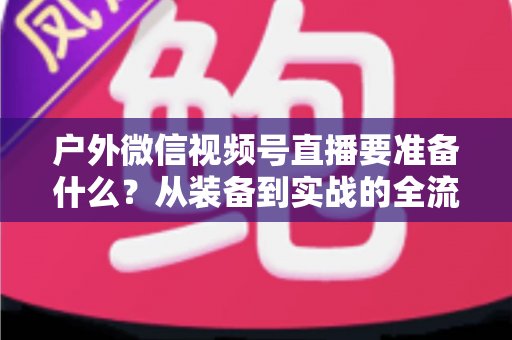 户外微信视频号直播要准备什么?从装备到实战的全流程避坑指南 户外微信视频号直播要准备什么?从装备到实战的全流程避坑指南