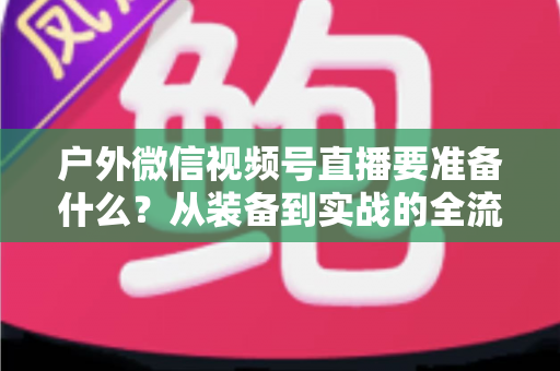 户外微信视频号直播要准备什么？从装备到实战的全流程避坑指南