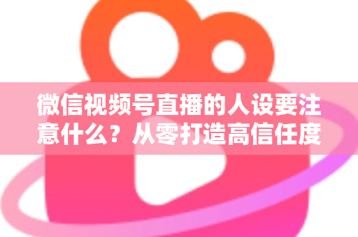 微信视频号直播的人设要注意什么?从零打造高信任度直播人设的实战指南 微信视频号直播的人设要注意什么?从零打造高信任度直播人设的实战指南