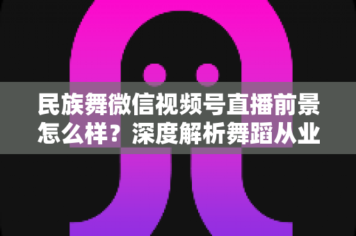民族舞微信视频号直播前景怎么样?深度解析舞蹈从业者的新机遇与变现路径 民族舞微信视频号直播前景怎么样?深度解析舞蹈从业者的新机遇与变现路径