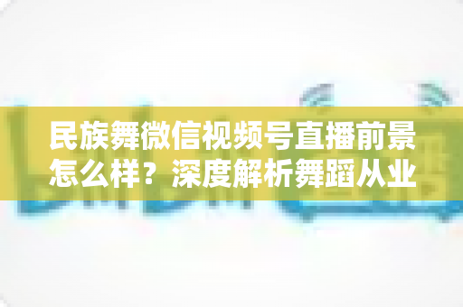 民族舞微信视频号直播前景怎么样?深度解析舞蹈从业者的新机遇与变现路径 民族舞微信视频号直播前景怎么样?深度解析舞蹈从业者的新机遇与变现路径