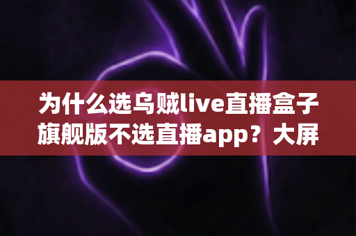 为什么选乌贼live直播盒子旗舰版不选直播app？大屏高清观影与家庭娱乐体验的全面升级之选