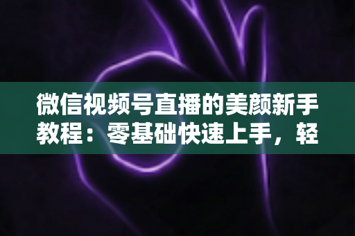 微信视频号直播的美颜新手教程:零基础快速上手,轻松打造精致上镜效果 微信视频号直播的美颜新手教程:零基础快速上手,轻松打造精致上镜效果