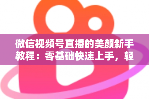 微信视频号直播的美颜新手教程：零基础快速上手，轻松打造精致上镜效果
