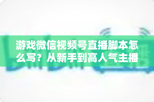 游戏微信视频号直播脚本怎么写?从新手到高人气主播的实战脚本创作全指南 游戏微信视频号直播脚本怎么写?从新手到高人气主播的实战脚本创作全指南