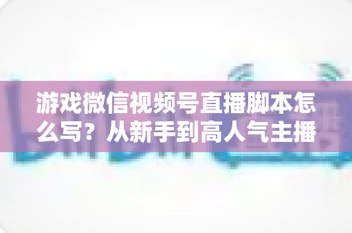 游戏微信视频号直播脚本怎么写?从新手到高人气主播的实战脚本创作全指南 游戏微信视频号直播脚本怎么写?从新手到高人气主播的实战脚本创作全指南